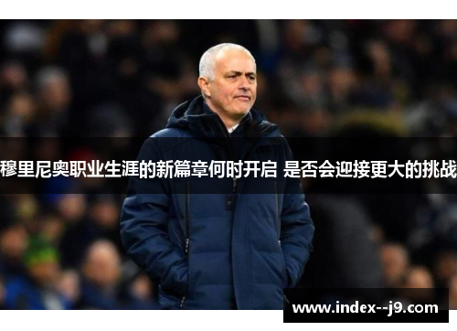 穆里尼奥职业生涯的新篇章何时开启 是否会迎接更大的挑战