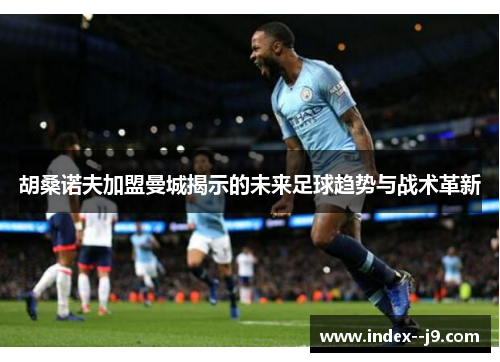 胡桑诺夫加盟曼城揭示的未来足球趋势与战术革新