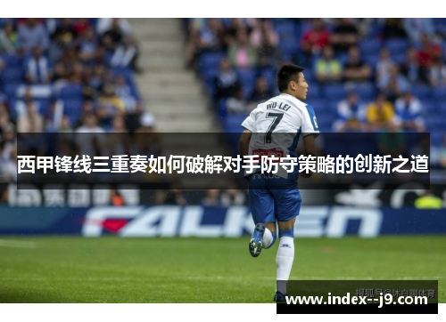 西甲锋线三重奏如何破解对手防守策略的创新之道