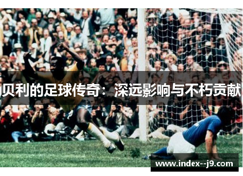 贝利的足球传奇:深远影响与不朽贡献 贝利的足球传奇:深远影响与不朽贡献