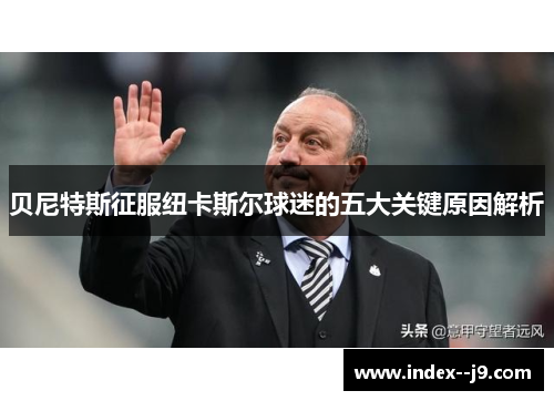 贝尼特斯征服纽卡斯尔球迷的五大关键原因解析