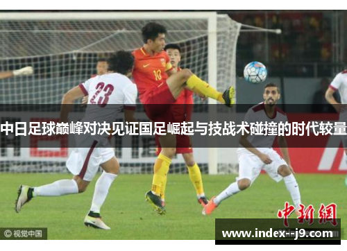 中日足球巅峰对决见证国足崛起与技战术碰撞的时代较量