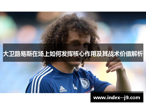 大卫路易斯在场上如何发挥核心作用及其战术价值解析