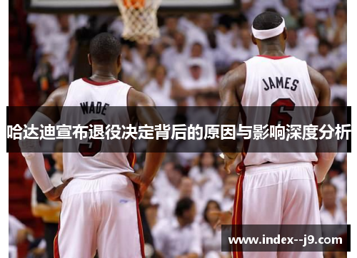 哈达迪宣布退役决定背后的原因与影响深度分析