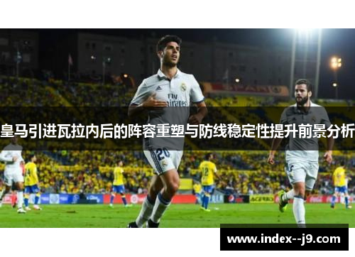 皇马引进瓦拉内后的阵容重塑与防线稳定性提升前景分析