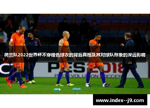 荷兰队2022世界杯不穿橙色球衣的背后真相及其对球队形象的深远影响
