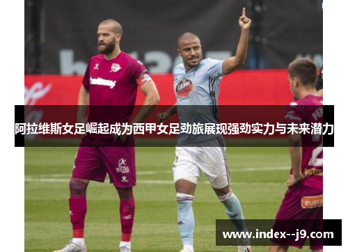 阿拉维斯女足崛起成为西甲女足劲旅展现强劲实力与未来潜力