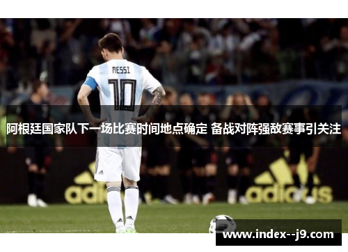 阿根廷国家队下一场比赛时间地点确定 备战对阵强敌赛事引关注