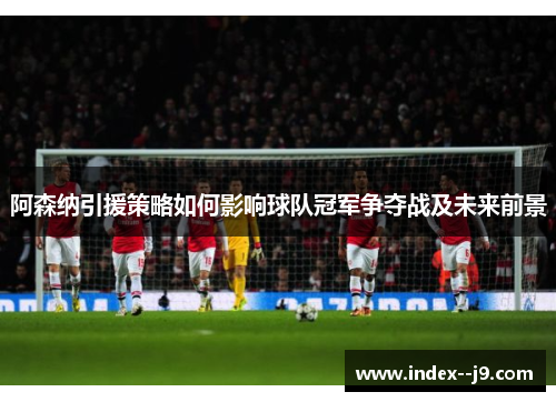 阿森纳引援策略如何影响球队冠军争夺战及未来前景