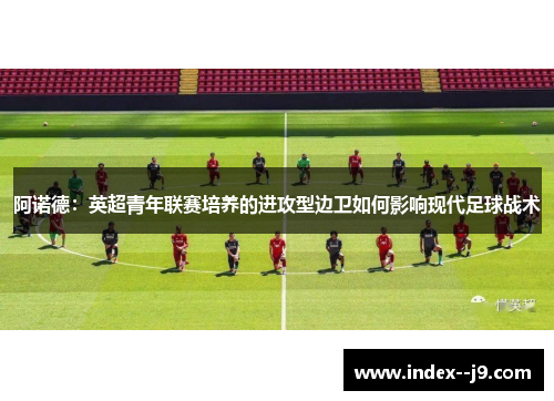 阿诺德:英超青年联赛培养的进攻型边卫如何影响现代足球战术 阿诺德:英超青年联赛培养的进攻型边卫如何影响现代足球战术
