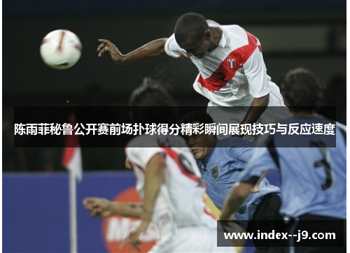 陈雨菲秘鲁公开赛前场扑球得分精彩瞬间展现技巧与反应速度 陈雨菲秘鲁公开赛前场扑球得分精彩瞬间展现技巧与反应速度