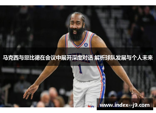 马克西与恩比德在会议中展开深度对话 解析球队发展与个人未来