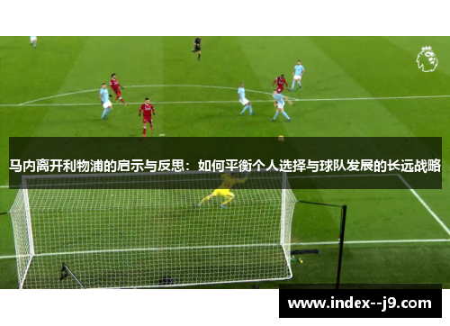 马内离开利物浦的启示与反思:如何平衡个人选择与球队发展的长远战略 马内离开利物浦的启示与反思:如何平衡个人选择与球队发展的长远战略