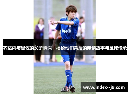 齐达内与恩佐的父子情深：揭秘他们背后的亲情故事与足球传承