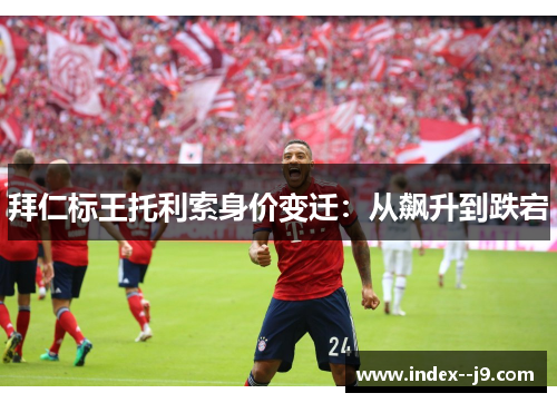 拜仁标王托利索身价变迁：从飙升到跌宕