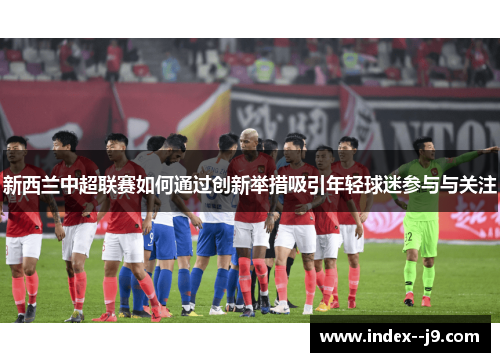 新西兰中超联赛如何通过创新举措吸引年轻球迷参与与关注