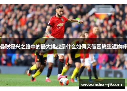 曼联复兴之路中的最大挑战是什么如何突破困境重返巅峰 曼联复兴之路中的最大挑战是什么如何突破困境重返巅峰