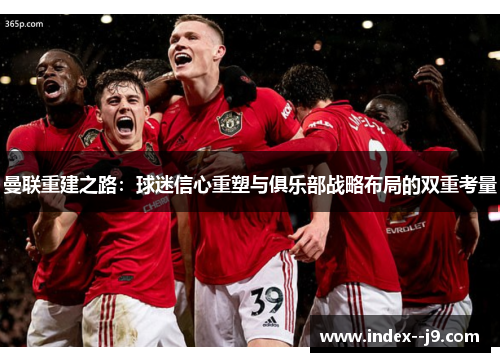 曼联重建之路：球迷信心重塑与俱乐部战略布局的双重考量