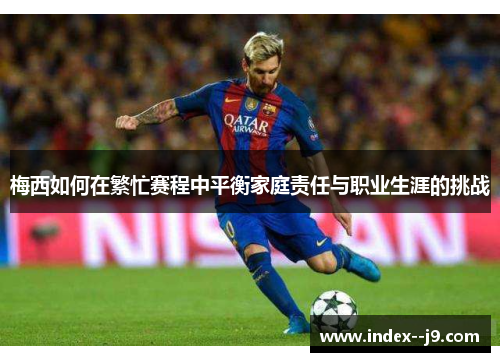 梅西如何在繁忙赛程中平衡家庭责任与职业生涯的挑战