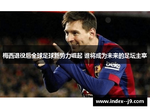 梅西退役后全球足球新势力崛起 谁将成为未来的足坛主宰 梅西退役后全球足球新势力崛起 谁将成为未来的足坛主宰