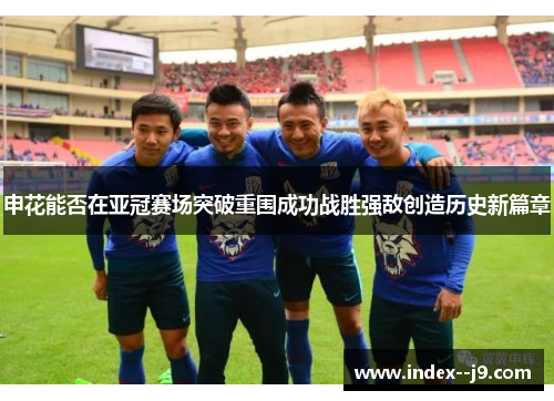 申花能否在亚冠赛场突破重围成功战胜强敌创造历史新篇章