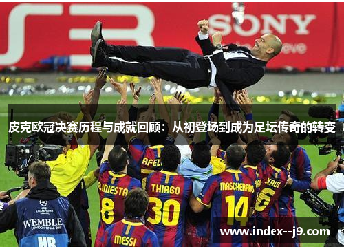 皮克欧冠决赛历程与成就回顾:从初登场到成为足坛传奇的转变 皮克欧冠决赛历程与成就回顾:从初登场到成为足坛传奇的转变