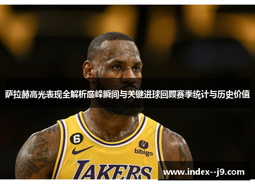 萨拉赫高光表现全解析巅峰瞬间与关键进球回顾赛季统计与历史价值