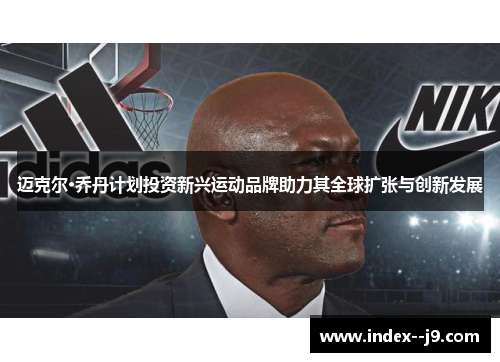 迈克尔·乔丹计划投资新兴运动品牌助力其全球扩张与创新发展
