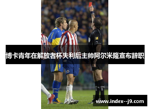 博卡青年在解放者杯失利后主帅阿尔米隆宣布辞职 博卡青年在解放者杯失利后主帅阿尔米隆宣布辞职