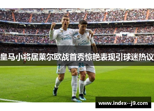皇马小将居莱尔欧战首秀惊艳表现引球迷热议