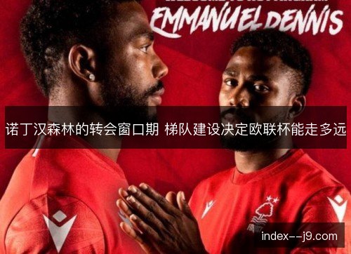 诺丁汉森林的转会窗口期 梯队建设决定欧联杯能走多远 诺丁汉森林的转会窗口期 梯队建设决定欧联杯能走多远